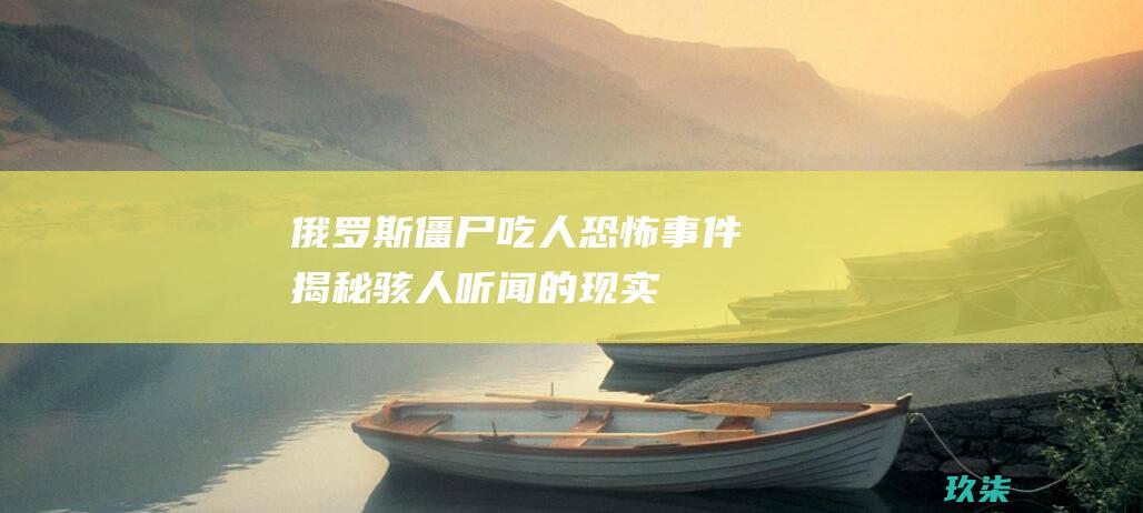俄罗斯僵尸吃人恐怖事件：揭秘骇人听闻的现实 (俄罗斯僵尸吃人视频)