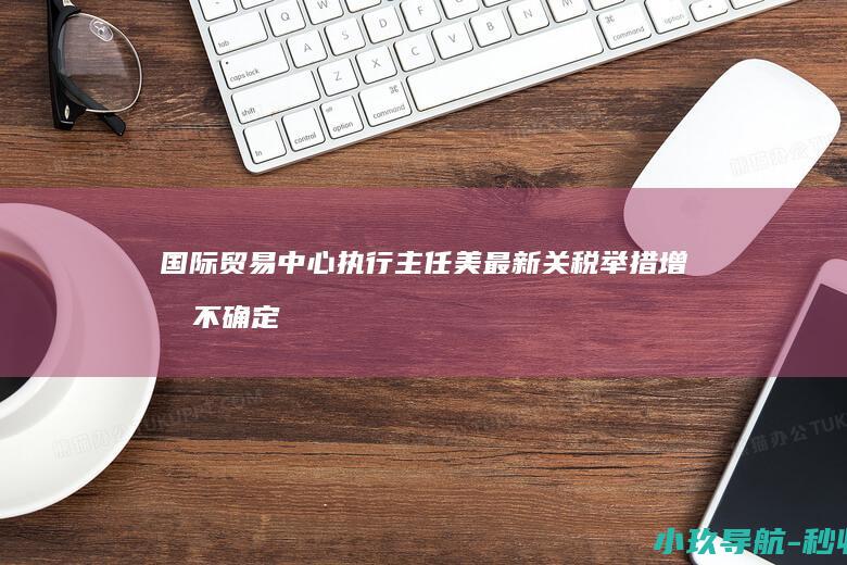 国际贸易中心执行主任 美最新关税举措增加不确定性和不稳定性