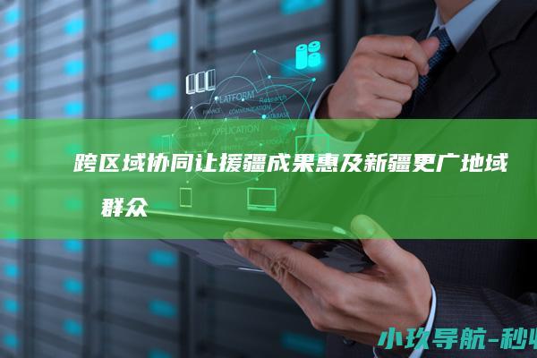 跨区域协同让援疆成果惠及新疆更广地域和群众
