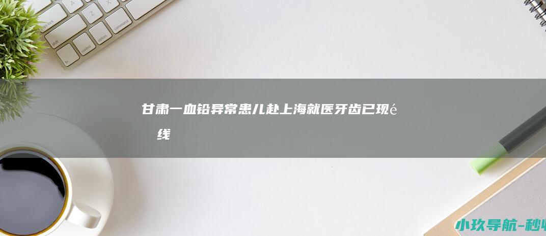 甘肃一血铅异常患儿赴上海就医 牙齿已现铅线