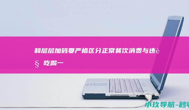 和层层加码 要严格区分正常餐饮消费与违规吃喝 一刀切 信阳市纪委书记调研餐饮公司 坚决防止简单化