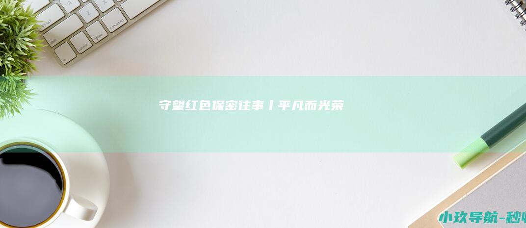 守望 红色保密往事丨平凡而光荣