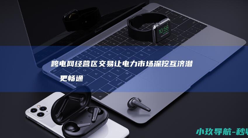 跨电网经营区交易让电力市场 深挖互济潜力 更畅通 血脉