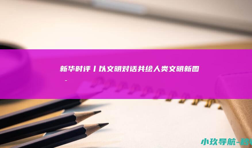 新华时评丨以文明对话共绘人类文明新图景