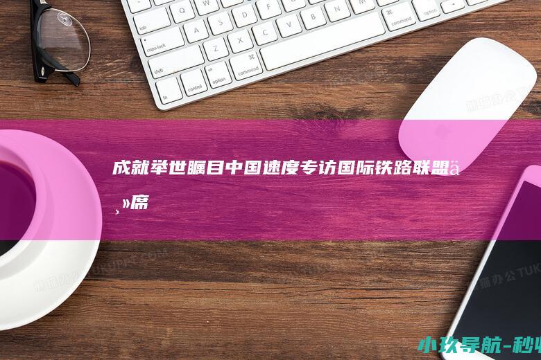 成就举世瞩目 中国速度 专访国际铁路联盟主席