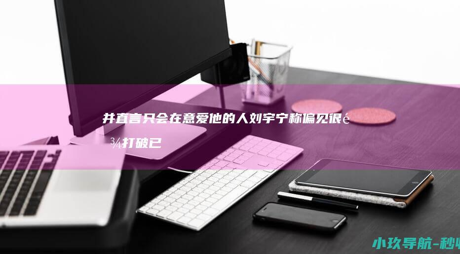 并直言只会在意爱他的人 刘宇宁称偏见很难打破已豁然