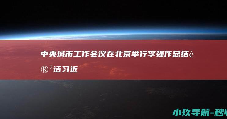 中央城市工作会议在北京举行 李强作总结讲话 习近平发表重要讲话 赵乐际王沪宁蔡奇丁薛祥李希出席会议