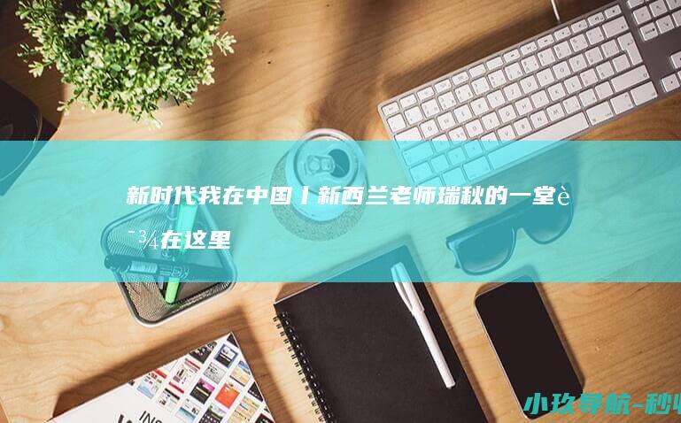 新时代 我在中国丨新西兰老师瑞秋的一堂课 在这里发现中国