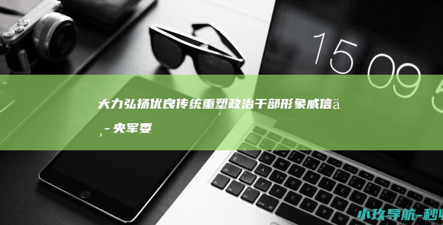 大力弘扬优良传统 重塑政治干部形象威信 中央军委印发规定 全面肃清流毒影响