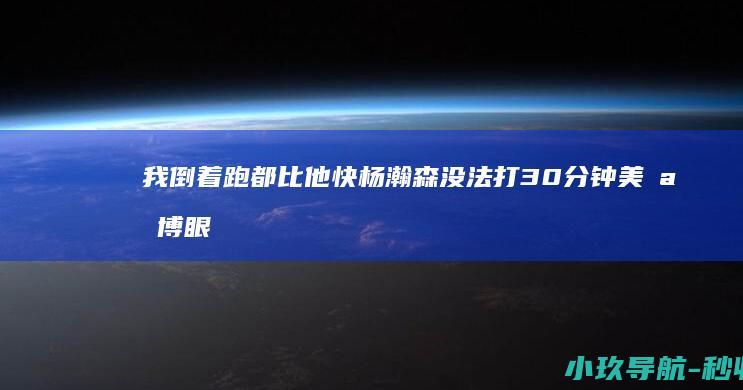 我倒着跑都比他快 杨瀚森没法打30分钟 美媒 博眼球