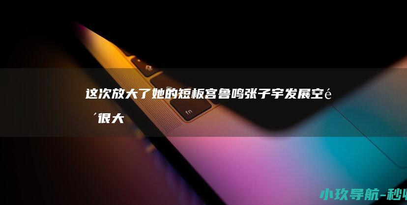 这次放大了她的短板 宫鲁鸣 张子宇发展空间很大