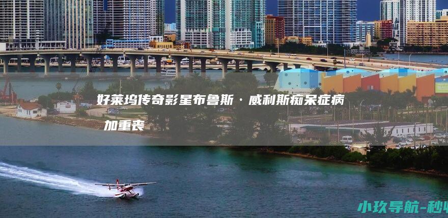 好莱坞传奇影星布鲁斯·威利斯痴呆症病情加重 丧失语言能力已不能说话行走