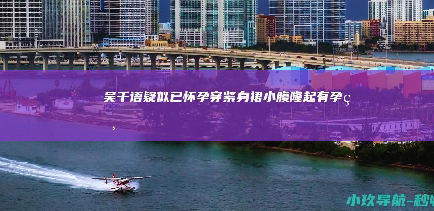 吴千语疑似已怀孕 穿紧身裙小腹隆起有孕相