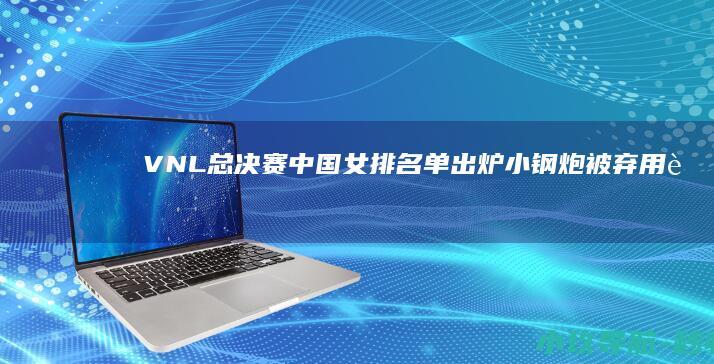 VNL总决赛中国女排名单出炉！小钢炮被弃用 赵勇着力培养两新人