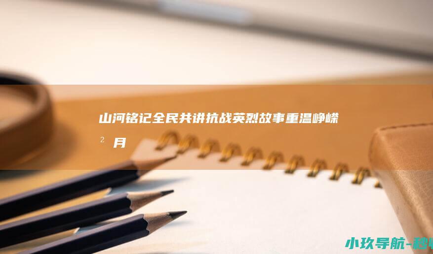 山河铭记 全民共讲抗战英烈故事 重温峥嵘岁月