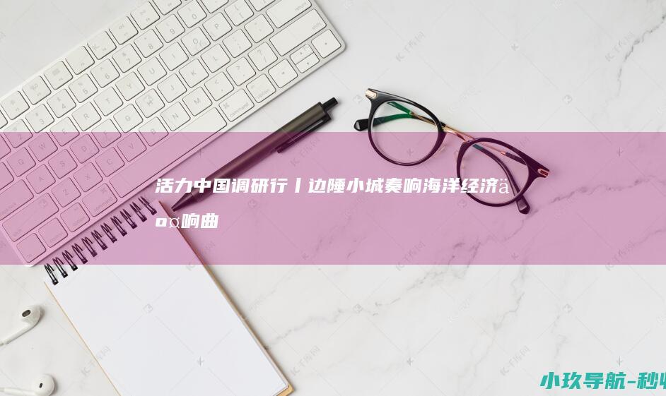 活力中国调研行丨边陲小城奏响海洋经济交响曲