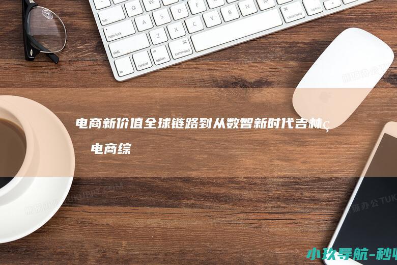 电商新价值 全球链路 到 从 数智新时代 吉林省电商综合服务产业 数字基建 的跨越式发展
