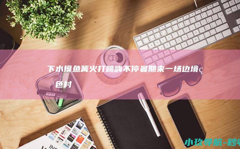 下水摸鱼 篝火打跳嗨不停！暑期来一场边境特色村寨游