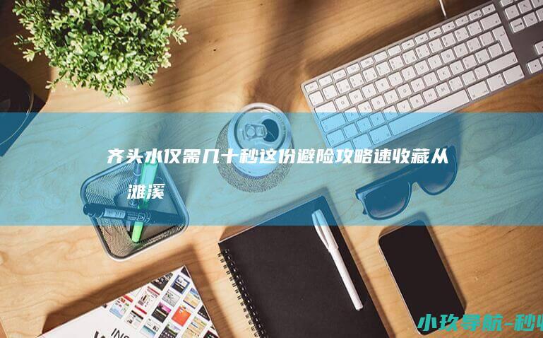 齐头水 仅需几十秒！这份避险攻略速收藏 从浅滩溪流到致命
