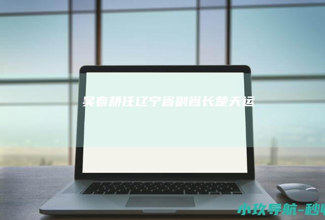 吴春耕任辽宁省副省长 楚天运