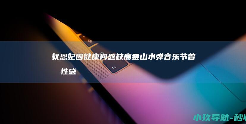 权恩妃因健康问题缺席釜山水弹音乐节！曾因性感舞姿引争议