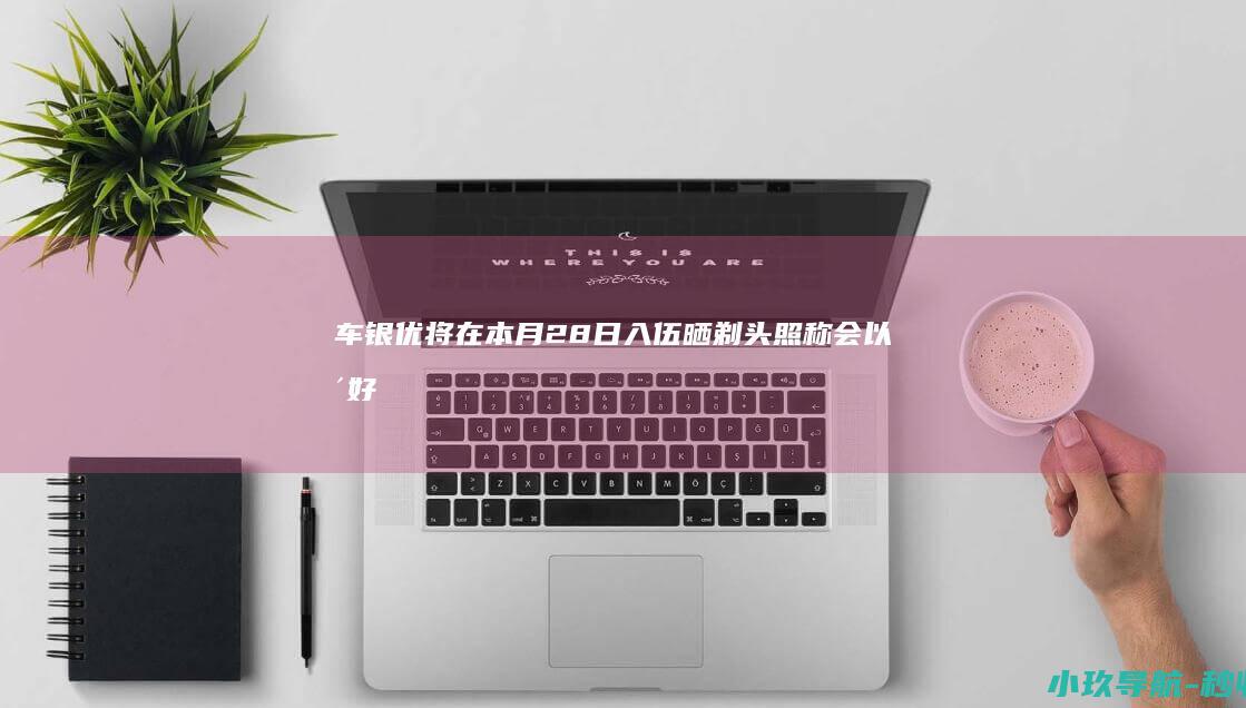 车银优将在本月28日入伍！晒剃头照称会以更好的面貌回归