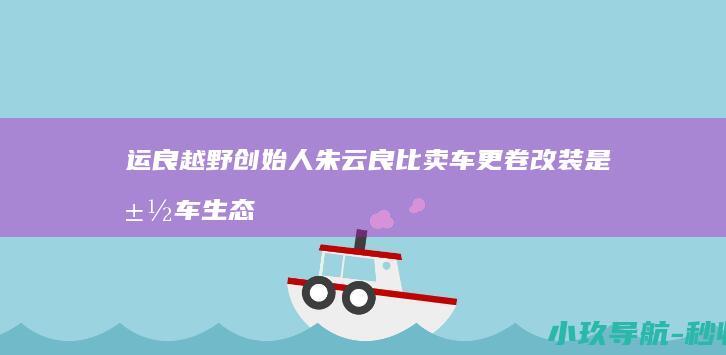 运良越野创始人朱云良 比卖车更卷 改装是汽车生态一部分