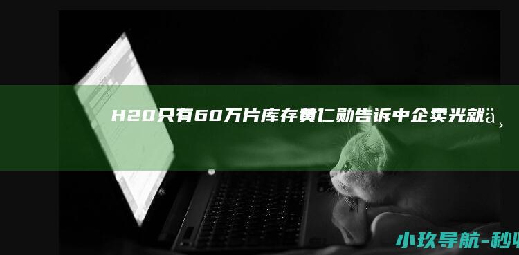 H20只有60万片库存 黄仁勋告诉中企 卖光就不再生产了