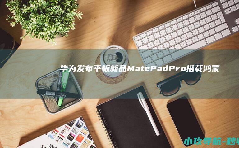 华为发布平板新品MatePad Pro 搭载鸿蒙5系统 性能提升50% 余承东