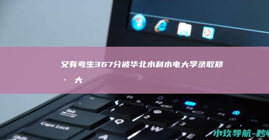 又有考生367分被华北水利水电大学录取 郑州大学后 捡漏 继389分