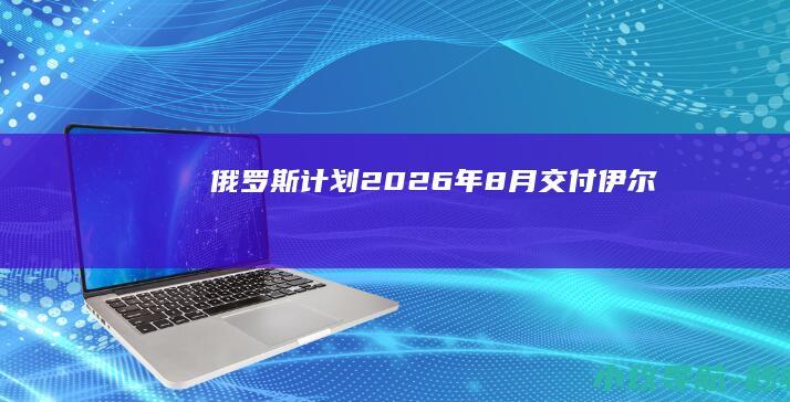 俄罗斯计划2026年8月交付伊尔