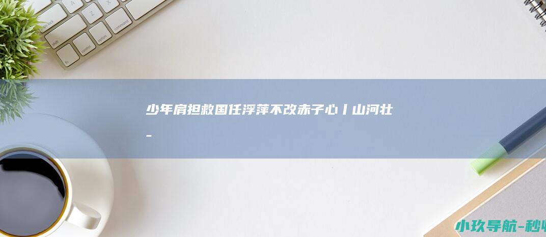 少年肩担救国任 浮萍不改赤子心丨山河壮歌