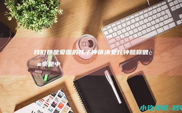 我们都是爱国的孩子 钟镇涛女儿钟懿称很自豪是中国人
