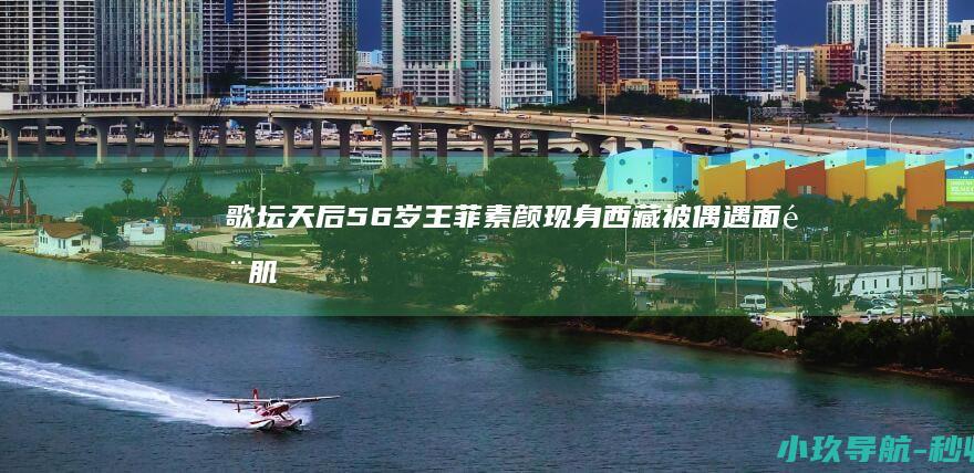 歌坛天后 56岁 王菲素颜现身西藏被偶遇！面部肌肉下垂显老态