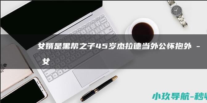 女婿是黑帮之子 45岁杰拉德当外公！怀抱外孙女画面温馨