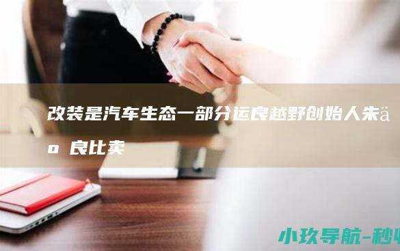 改装是汽车生态一部分 运良越野创始人朱云良 比卖车更卷