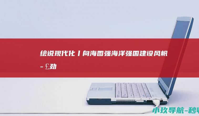 绘说现代化丨向海图强！海洋强国建设风帆正劲