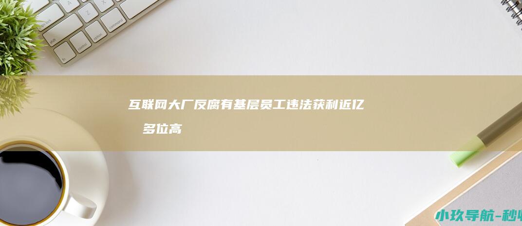 互联网大厂反腐 有基层员工违法获利近亿元 多位高管落马