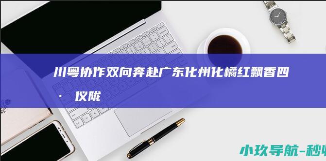 川粤协作双向奔赴 广东化州化橘红飘香四川仪陇