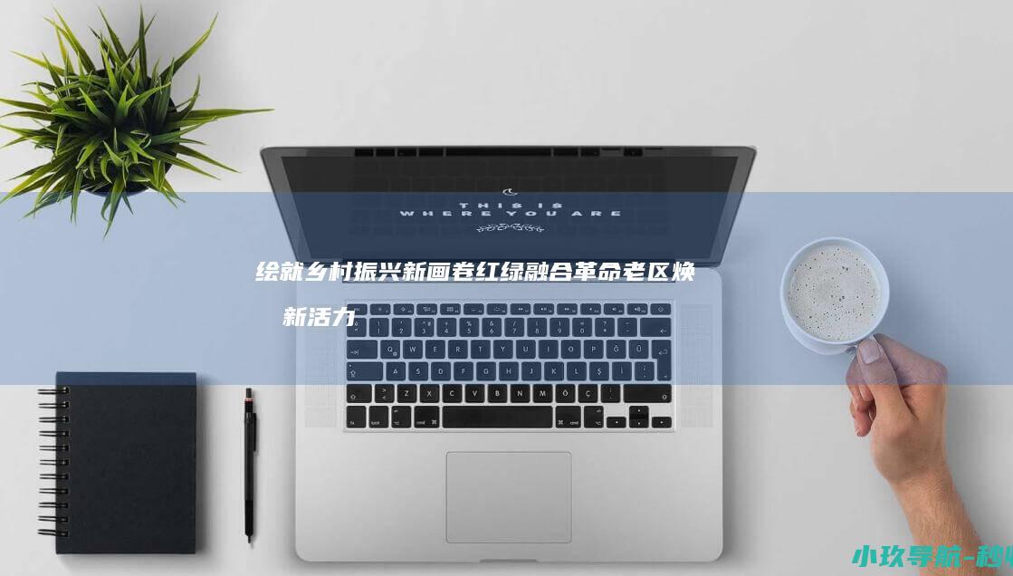 绘就乡村振兴新画卷 红绿融合 革命老区焕发新活力