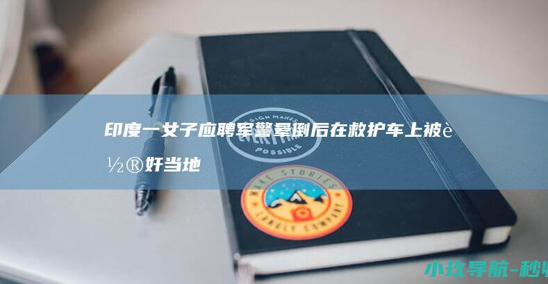 印度一女子应聘军警晕倒后在救护车上被轮奸 当地卫生部门甩锅给私人机构