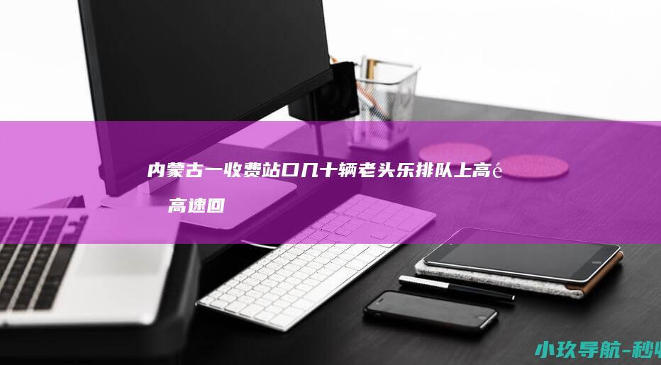 内蒙古一收费站口几十辆 老头乐 排队上高速 高速回应
