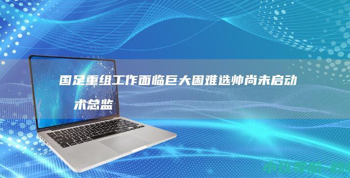 国足重组工作面临巨大困难 选帅尚未启动技术总监人选未定