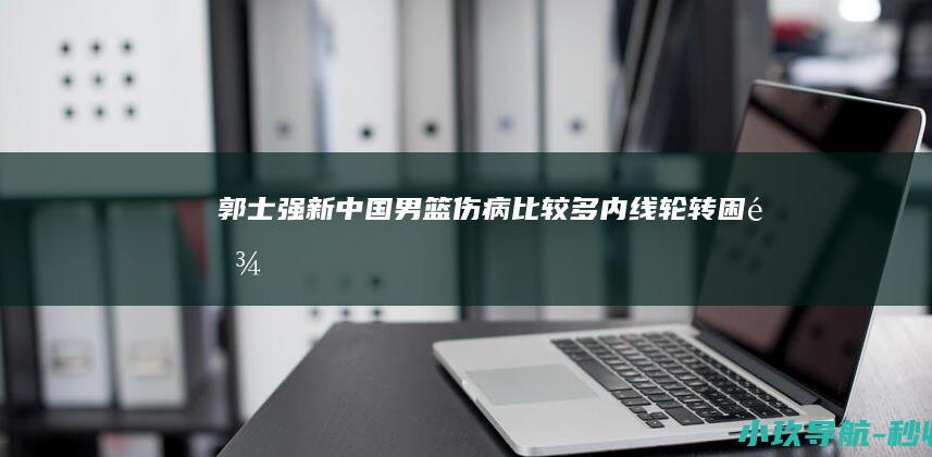 郭士强 新中国男篮伤病比较多 内线轮转困难