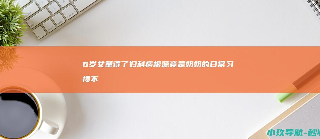 6岁女童得了妇科病！根源竟是奶奶的日常习惯 不起眼却危险 家长自查